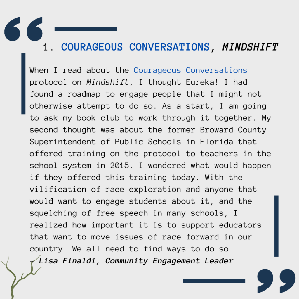When I read about the Courageous Conversations protocol on Mindshift, I thought Eureka! I had found a roadmap to engage people that I might not otherwise attempt to do so. As a start, I am going to ask my book club to work through it together. My second thought was about the former Broward County Superintendent of Public Schools in Florida that offered training on the protocol to teachers in the school system in 2015. I wondered what would happen if he offered this training today. With the vilification of race exploration and anyone that would want to engage students about it, and the squelching of free speech in many schools, I realized how important it is to support educators that want to move issues of race forward in our country. We can all find ways to do so.  - Lisa Finaldi, Community Engagement Leader