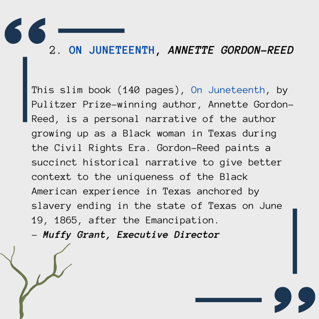 This slim book (140 pages), On Juneteenth, by Pulitzer Prize-winning author, Annette Gordon-Reed, is a personal narrative of the author growing up as a Black woman in Texas during the Civil Rights Era. Gordon-Reed paints a succinct historical narrative to give better context to the uniqueness of the Black American experience in Texas anchored by slavery ending in the state of Texas on June 19, 1865, after the Emancipation.  - Muffy Grant, Executive Director