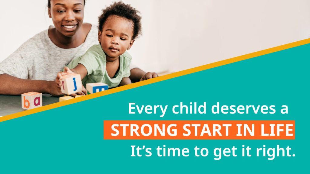 Every child deserves a STRONG START IN LIFE. It's time to get it right.