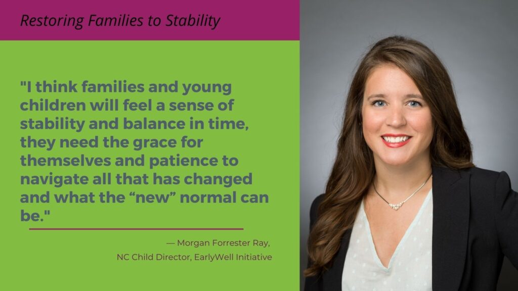 I think families and young children will feel a sense of stability and balance in time, they need the grace for themselves and patience to navigate all that has changed and what the “new” normal can be. -- Morgan Forrester Ray, NC Child Director, EarlyWell Initiative