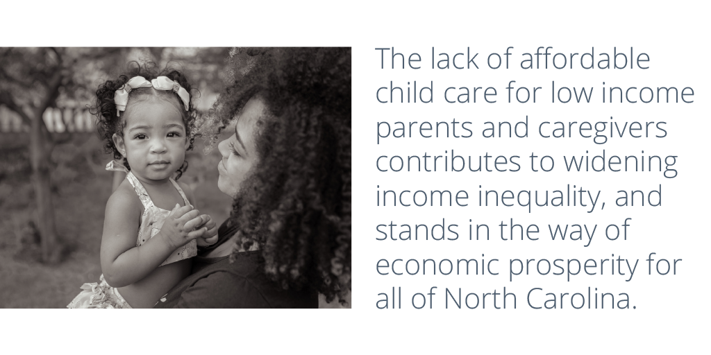 The lack of affordable child care for low income parents and caregivers contributes to widening income inequality, and stands in the way of economic prosperity for all of North Carolina.