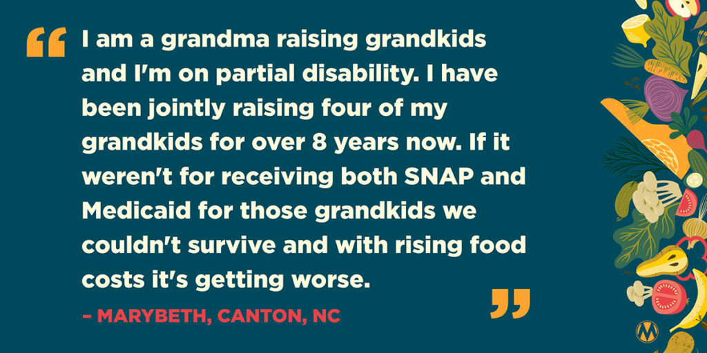 "I am a grandma raising grandkids and I'm on partial disability. I have been jointly raising four of my grandkids for over 8 years now. If it weren't for receiving both SNAP and Medicaid for those grandkids we couldn't survive and with rising food costs it's getting worse." -- Marybeth, Canton, NC